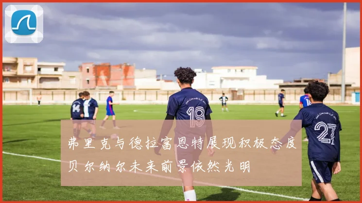 弗里克与德拉富恩特展现积极态度贝尔纳尔未来前景依然光明