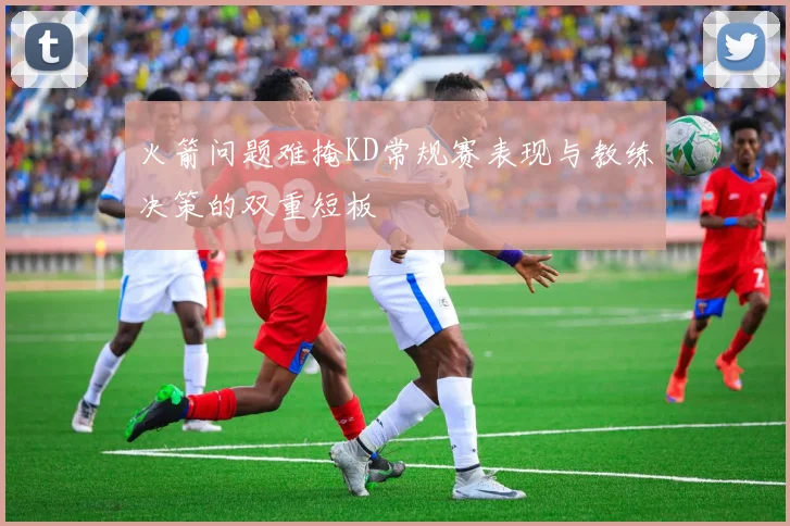 火箭问题难掩KD常规赛表现与教练决策的双重短板