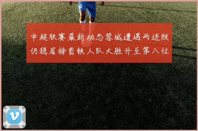 中超联赛最新动态蓉城遭遇两连败仍稳居榜首铁人队大胜升至第八位