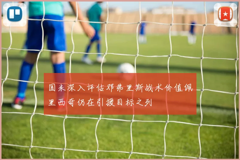 国米深入评估邓弗里斯战术价值佩里西奇仍在引援目标之列