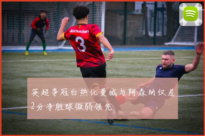 英超争冠白热化曼城与阿森纳仅差2分净胜球微弱领先