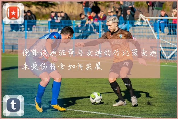德隆谈迪班萨与麦迪的对比若麦迪未受伤将会如何发展