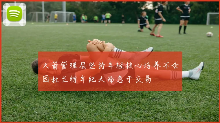 火箭管理层坚持年轻核心培养不会因杜兰特年纪大而急于交易